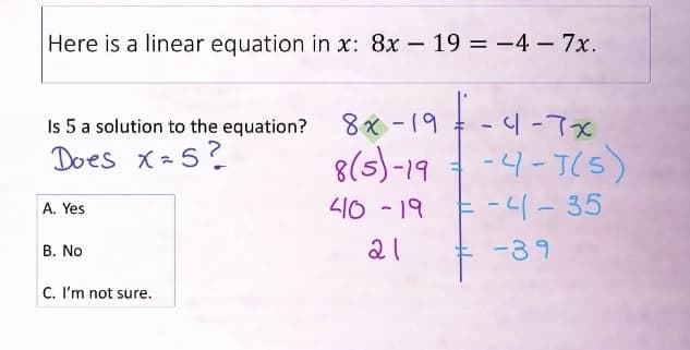 Here is a linear equation in x: 8x - 19 = -4- 7x.
Į.
Is 5 a solution to the equation? 8x-19
Does x=5?
8(5)-19
410 -19
21
A. Yes
B. No
C. I'm not sure.
-4-7x
-4-J(5)
-4-35
-39