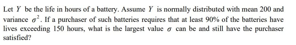 Let Y be the life in hours of a battery. Assume Y is normally distributed with mean 200 and
variance o?. If a purchaser of such batteries requires that at least 90% of the batteries have
lives exceeding 150 hours, what is the largest value o can be and still have the purchaser
satisfied?
