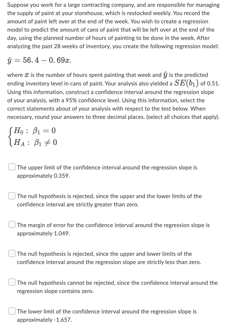 Suppose you work for a large contracting company, and are responsible for managing
the supply of paint at your storehouse, which is restocked weekly. You record the
amount of paint left over at the end of the week. You wish to create a regression
model to predict the amount of cans of paint that will be left over at the end of the
day, using the planned number of hours of painting to be done in the week. After
analyzing the past 28 weeks of inventory, you create the following regression model:
ŷ 56.4 0.69x,
=
where x is the number of hours spent painting that week and ŷ is the predicted
ending inventory level in cans of paint. Your analysis also yielded a SE(b₁) of 0.51.
Using this information, construct a confidence interval around the regression slope
of your analysis, with a 95% confidence level. Using this information, select the
correct statements about of your analysis with respect to the test below. When
necessary, round your answers to three decimal places. (select all choices that apply).
Ho: : B₁ = 0
HA: B₁0
The upper limit of the confidence interval around the regression slope is
approximately 0.359.
The null hypothesis is rejected, since the upper and the lower limits of the
confidence interval are strictly greater than zero.
The margin of error for the confidence interval around the regression slope is
approximately 1.049.
The null hypothesis is rejected, since the upper and lower limits of the
confidence interval around the regression slope are strictly less than zero.
The null hypothesis cannot be rejected, since the confidence interval around the
regression slope contains zero.
The lower limit of the confidence interval around the regression slope is
approximately -1.657.