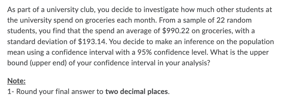 As part of a university club, you decide to investigate how much other students at
the university spend on groceries each month. From a sample of 22 random
students, you find that the spend an average of $990.22 on groceries, with a
standard deviation of $193.14. You decide to make an inference on the population
mean using a confidence interval with a 95% confidence level. What is the upper
bound (upper end) of your confidence interval in your analysis?
Note:
1- Round your final answer to two decimal places.