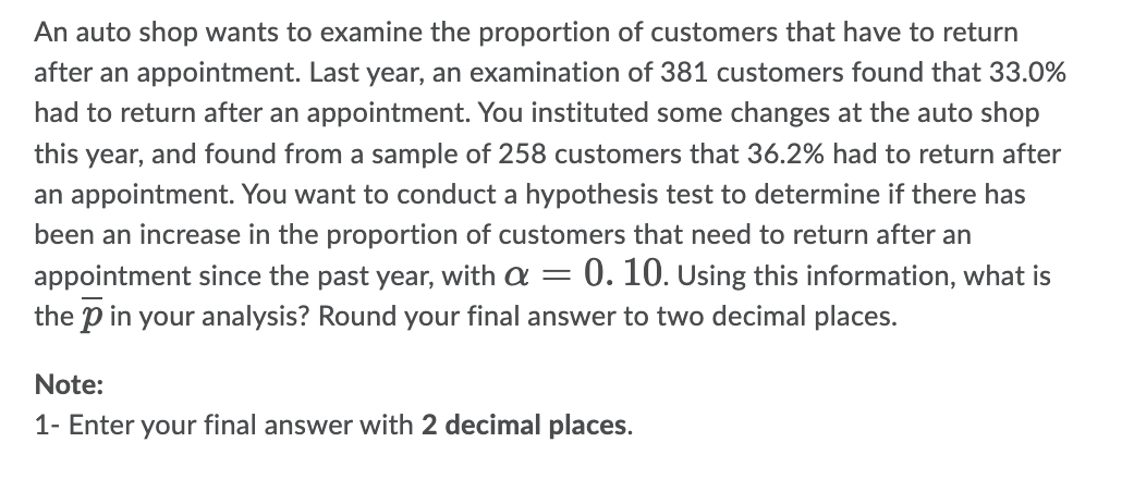 An auto shop wants to examine the proportion of customers that have to return
after an appointment. Last year, an examination of 381 customers found that 33.0%
had to return after an appointment. You instituted some changes at the auto shop
this year, and found from a sample of 258 customers that 36.2% had to return after
an appointment. You want to conduct a hypothesis test to determine if there has
been an increase in the proportion of customers that need to return after an
appointment since the past year, with a = 0. 10. Using this information, what is
the p in your analysis? Round your final answer to two decimal places.
Note:
1- Enter your final answer with 2 decimal places.