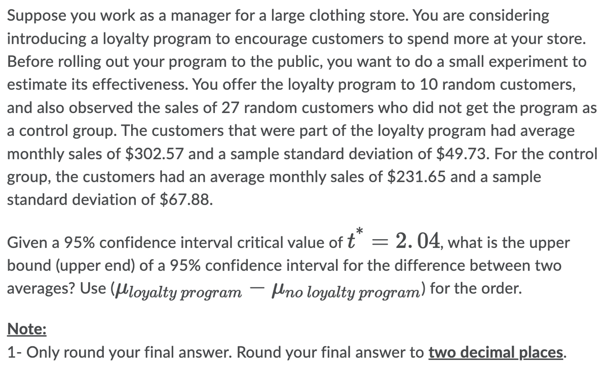 Suppose you work as a manager for a large clothing store. You are considering
introducing a loyalty program to encourage customers to spend more at your store.
Before rolling out your program to the public, you want to do a small experiment to
estimate its effectiveness. You offer the loyalty program to 10 random customers,
and also observed the sales of 27 random customers who did not get the program as
a control group. The customers that were part of the loyalty program had average
monthly sales of $302.57 and a sample standard deviation of $49.73. For the control
group, the customers had an average monthly sales of $231.65 and a sample
standard deviation of $67.88.
*
Given a 95% confidence interval critical value of t = 2.04, what is the upper
bound (upper end) of a 95% confidence interval for the difference between two
averages? Use (μloyalty program no loyalty program) for the order.
Note:
1- Only round your final answer. Round your final answer to two decimal places.