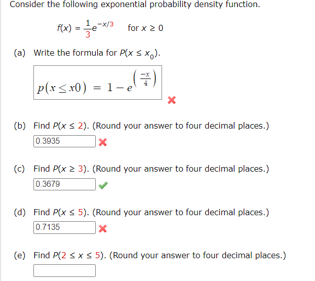 Consider the following exponential probability density function.
1
f(x) = — - e-x/³ for x ≥ 0
3
(a) Write the formula for P(x ≤ xo).
(3)
p(x≤x0) = 1-e
X
(b) Find P(x ≤ 2). (Round your answer to four decimal places.)
0.3935
X
(c) Find P(x > 3). (Round your answer to four decimal places.)
0.3679
(d) Find P(x ≤ 5). (Round your answer to four decimal places.)
0.7135
X
(e) Find P(2 ≤ x ≤ 5). (Round your answer to four decimal places.)