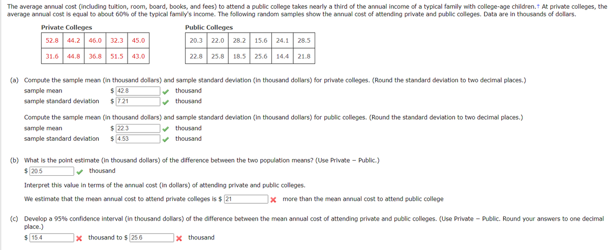 The average annual cost (including tuition, room, board, books, and fees) to attend a public college takes nearly a third of the annual income of a typical family with college-age children. † At private colleges, the
average annual cost is equal to about 60% of the typical family's income. The following random samples show the annual cost of attending private and public colleges. Data are in thousands of dollars.
Private Colleges
Public Colleges
52.8 44.2 46.0 32.3
20.3
31.6
45.0
44.8 36.8 51.5 43.0
22.0 28.2 15.6 24.1 28.5
22.8 25.8 18.5 25.6 14.4 21.8
(a) Compute the sample mean (in thousand dollars) and sample standard deviation (in thousand dollars) for private colleges. (Round the standard deviation to two decimal places.)
sample mean
$ 42.8
thousand
sample standard deviation
$ 7.21
thousand
Compute the sample mean (in thousand dollars) and sample standard deviation (in thousand dollars) for public colleges. (Round the standard deviation to two decimal places.)
sample mean
$ 22.3
thousand
thousand
sample standard deviation
$ 4.53
(b) What is the point estimate (in thousand dollars) of the difference between the two population means? (Use Private Public.)
$ 20.5
thousand
Interpret this value in terms of the annual cost (in dollars) of attending private and public colleges.
We estimate that the mean annual cost to attend private colleges is $ 21
x more than the mean annual cost to attend public college
(c) Develop a 95% confidence interval (in thousand dollars) of the difference between the mean annual cost of attending private and public colleges. (Use Private - Public. Round your answers to one decimal
place.)
$15.4
X thousand to $ 25.6
X thousand