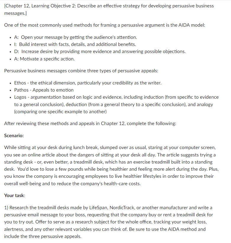 [Chapter 12, Learning Objective 2: Describe an effective strategy for developing persuasive business
messages.]
One of the most commonly used methods for framing a persuasive argument is the AIDA model:
• A: Open your message by getting the audience's attention.
• 1: Build interest with facts, details, and additional benefits.
D: Increase desire by providing more evidence and answering possible objections.
• A: Motivate a specific action.
Persuasive business messages combine three types of persuasive appeals:
• Ethos - the ethical dimension, particularly your credibility as the writer.
• Pathos - Appeals to emotion
• Logos - argumentation based on logic and evidence, including induction (from specific to evidence
to a general conclusion), deduction (from a general theory to a specific conclusion), and analogy
(comparing one specific example to another)
After reviewing these methods and appeals in Chapter 12, complete the following:
Scenario:
While sitting at your desk during lunch break, slumped over as usual, staring at your computer screen,
you see an online article about the dangers of sitting at your desk all day. The article suggests trying a
standing desk - or, even better, a treadmill desk, which has an exercise treadmill built into a standing
desk. You'd love to lose a few pounds while being healthier and feeling more alert during the day. Plus,
you know the company is encouraging employees to live healthier lifestyles in order to improve their
overall well-being and to reduce the company's health-care costs.
Your task:
1) Research the treadmill desks made by LifeSpan, NordicTrack, or another manufacturer and write a
persuasive email message to your boss, requesting that the company buy or rent a treadmill desk for
you to try out. Offer to serve as a research subject for the whole office, tracking your weight loss,
alertness, and any other relevant variables you can think of. Be sure to use the AIDA method and
include the three persuasive appeals.