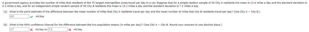 A government agency provides the number of miles that residents of the 75 largest metropolitan areas travel per day in a car. Suppose that for a simple random sample of 50 City A residents the mean is 22.8 miles a day and the standard deviation is
8.2 miles a day, and for an independent simple random sample of 40 City B residents the mean is 18.3 miles a day and the standard deviation is 7.2 miles a day.
(a) What is the point estimate of the difference between the mean number of miles that City A residents travel per day and the mean number of miles that City B residents travel per day? (Use City A - City B.)
4.5
✔mi/day
(b) What is the 95% confidence interval for the difference between the two population means (in miles per day)? (Use City A - City B. Round your answers to one decimal place.)
1.7
X mi/day
X mi/day to 7.3