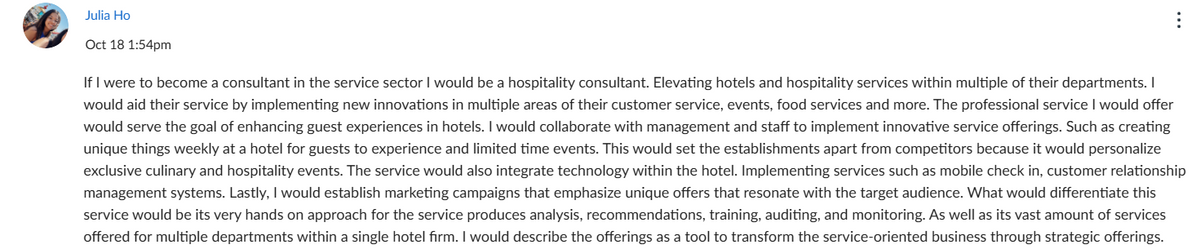 Julia Ho
Oct 18 1:54pm
If I were to become a consultant in the service sector I would be a hospitality consultant. Elevating hotels and hospitality services within multiple of their departments. I
would aid their service by implementing new innovations in multiple areas of their customer service, events, food services and more. The professional service I would offer
would serve the goal of enhancing guest experiences in hotels. I would collaborate with management and staff to implement innovative service offerings. Such as creating
unique things weekly at a hotel for guests to experience and limited time events. This would set the establishments apart from competitors because it would personalize
exclusive culinary and hospitality events. The service would also integrate technology within the hotel. Implementing services such as mobile check in, customer relationship
management systems. Lastly, I would establish marketing campaigns that emphasize unique offers that resonate with the target audience. What would differentiate this
service would be its very hands on approach for the service produces analysis, recommendations, training, auditing, and monitoring. As well as its vast amount of services
offered for multiple departments within a single hotel firm. I would describe the offerings as a tool to transform the service-oriented business through strategic offerings.