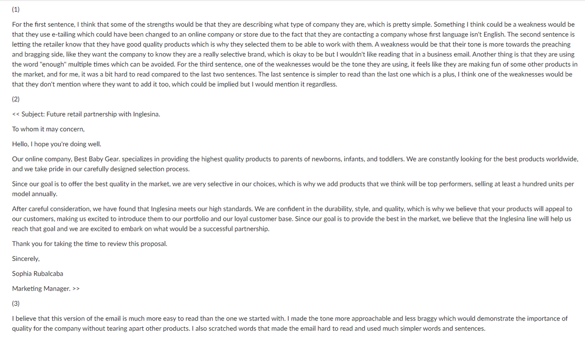 (1)
For the first sentence, I think that some of the strengths would be that they are describing what type of company they are, which is pretty simple. Something I think could be a weakness would be
that they use e-tailing which could have been changed to an online company or store due to the fact that they are contacting a company whose first language isn't English. The second sentence is
letting the retailer know that they have good quality products which is why they selected them to be able to work with them. A weakness would be that their tone is more towards the preaching
and bragging side, like they want the company to know they are a really selective brand, which is okay to be but I wouldn't like reading that in a business email. Another thing is that they are using
the word "enough" multiple times which can be avoided. For the third sentence, one of the weaknesses would be the tone they are using, it feels like they are making fun of some other products in
the market, and for me, it was a bit hard to read compared to the last two sentences. The last sentence is simpler to read than the last one which is a plus, I think one of the weaknesses would be
that they don't mention where they want to add it too, which could be implied but I would mention it regardless.
(2)
<< Subject: Future retail partnership with Inglesina.
To whom it may concern,
Hello, I hope you're doing well.
Our online company, Best Baby Gear. specializes in providing the highest quality products to parents of newborns, infants, and toddlers. We are constantly looking for the best products worldwide,
and we take pride in our carefully designed selection process.
Since our goal is to offer the best quality in the market, we are very selective in our choices, which is why we add products that we think will be top performers, selling at least a hundred units per
model annually.
After careful consideration, we have found that Inglesina meets our high standards. We are confident in the durability, style, and quality, which is why we believe that your products will appeal to
our customers, making us excited to introduce them to our portfolio and our loyal customer base. Since our goal is to provide the best in the market, we believe that the Inglesina line will help us
reach that goal and we are excited to embark on what would be a successful partnership.
Thank you for taking the time to review this proposal.
Sincerely,
Sophia Rubalcaba
Marketing Manager. >>
(3)
I believe that this version of the email is much more easy to read than the one we started with. I made the tone more approachable and less braggy which would demonstrate the importance of
quality for the company without tearing apart other products. I also scratched words that made the email hard to read and used much simpler words and sentences.