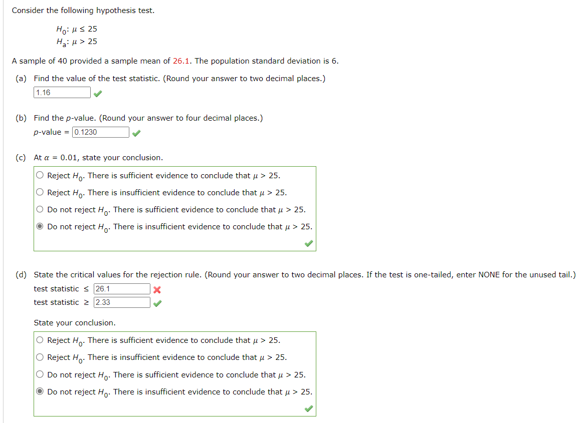 Consider the following hypothesis test.
Ho: μ ≤ 25
H₂:μ > 25
A sample of 40 provided a sample mean of 26.1. The population standard deviation is 6.
(a) Find the value of the test statistic. (Round your answer to two decimal places.)
1.16
(b) Find the p-value. (Round your answer to four decimal places.)
p-value = 0.1230
(c) At a = 0.01, state your conclusion.
O Reject Ho. There is sufficient evidence to conclude that μ > 25.
O Reject Ho. There is insufficient evidence to conclude that μ > 25.
O Do not reject Hō. There is sufficient evidence to conclude that μ > 25.
• Do not reject Ho. There is insufficient evidence to conclude that μ > 25.
(d) State the critical values for the rejection rule. (Round your answer to two decimal places. If the test is one-tailed, enter NONE for the unused tail.)
test statistic ≤ 26.1
X
test statistic ≥ 2.33
State your conclusion.
O Reject Ho. There is sufficient evidence to conclude that μ > 25.
O Reject H₂. There is insufficient evidence to conclude that μ > 25.
O Do not reject Ho. There is sufficient evidence to conclude that μ > 25.
Ⓒ Do not reject Ho. There is insufficient evidence to conclude that μ > 25.