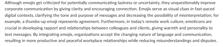 Although emojis get criticized for potentially communicating laziness or uncertainty, they unquestionably improve
corporate communication by giving clarity and encouraging connection. Emojis serve as visual clues in fast-paced
digital contexts, clarifying the tone and purpose of messages and decreasing the possibility of misinterpretation; for
example, a thumbs-up emoji represents agreement. Furthermore, in today's remote work culture, emoticons are
crucial in developing rapport and relationships between colleagues and clients, giving warmth and personality to
text messages. By integrating emojis, organizations accept the changing nature of language and communication,
resulting in more productive and peaceful workplace relationships while reducing misunderstandings and disputes.