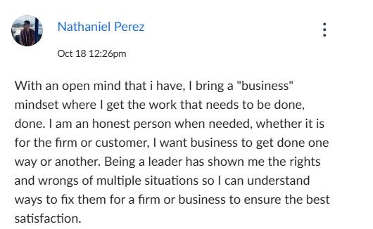 Nathaniel Perez
Oct 18 12:26pm
With an open mind that i have, I bring a "business"
mindset where I get the work that needs to be done,
done. I am an honest person when needed, whether it is
for the firm or customer, I want business to get done one
way or another. Being a leader has shown me the rights
and wrongs of multiple situations so I can understand
ways to fix them for a firm or business to ensure the best
satisfaction.