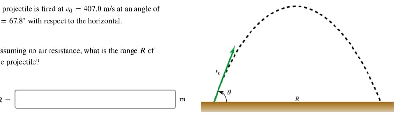 projectile is fired at vo = 407.0 m/s at an angle of
= 67.8° with respect to the horizontal.
ssuming no air resistance, what is the range R of
me projectile?
R =
m
