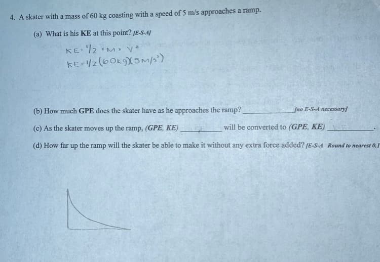 4. A skater with a mass of 60 kg coasting with a speed of 5 m/s approaches a ramp.
(a) What is his KE at this point? [E-S-A]
KE= '/2 *M y=
KE- /z (60K9X5M/s')
(b) How much GPE does the skater have as he approaches the ramp?
Jno E-S-A necessary
(c) As the skater moves up the ramp, (GPE, KE)
will be converted to (GPE, KE)
(d) How far up the ramp will the skater be able to make it without any extra force added? [E-S-A Round to nearest 0.1
