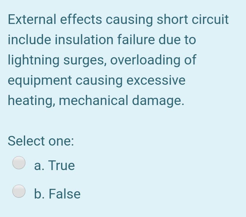 External effects causing short circuit
include insulation failure due to
lightning surges, overloading of
equipment causing excessive
heating, mechanical damage.
Select one:
a. True
b. False
