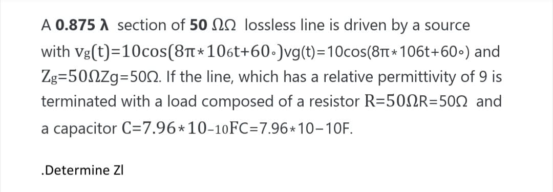 A 0.875 A section of 50 N0 lossless line is driven by a source
with vg(t)=10cos(8t*106t+60.)vg(t)=10cos(8TT * 106t+60•) and
Zg=50NZg=50O. If the line, which has a relative permittivity of 9 is
terminated with a load composed of a resistor R=50NR=502 and
a capacitor C=7.96*10-10FC=7.96*10-10F.
.Determine ZI
