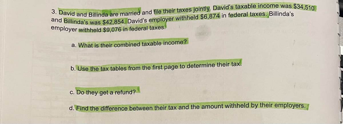 3. David and Billinda are married and file their taxes jointly. David's taxable income was $34,510
and Billinda's was $42,854. David's employer withheld $6,874 in federal taxes. Billinda's
employer withheld $9,076 in federal taxes.
a. What is their combined taxable income?
b. Use the tax tables from the first page to determine their tax.
c. Do they get a refund?
d. Find the difference between their tax and the amount withheld by their employers.