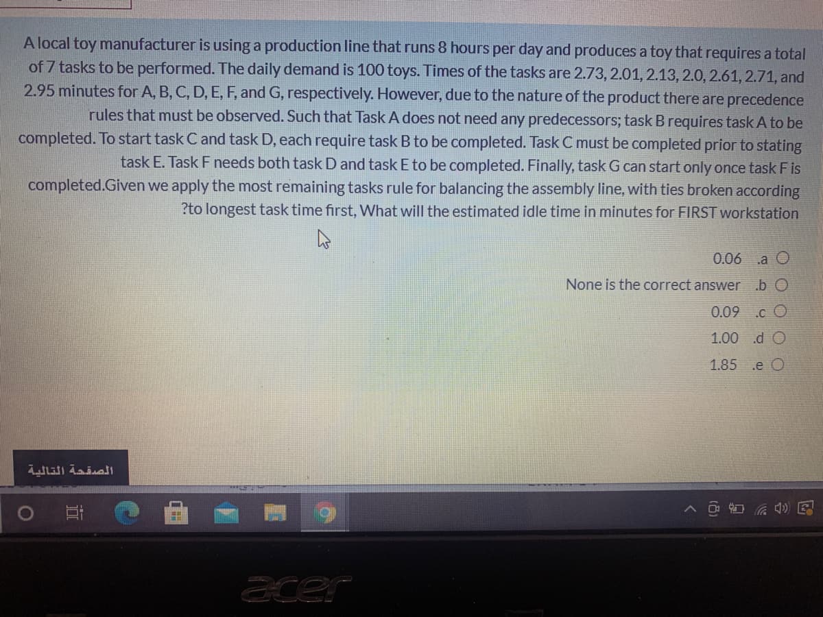 A local toy manufacturer is using a production line that runs 8 hours per day and produces a toy that requires a total
of 7 tasks to be performed. The daily demand is 100 toys. Times of the tasks are 2.73, 2.01, 2.13, 2.0, 2.61, 2.71, and
2.95 minutes for A, B, C, D, E, F, and G, respectively. However, due to the nature of the product there are precedence
rules that must be observed. Such that Task A does not need any predecessors; task B requires task A to be
completed. To start task C and task D, each require task B to be completed. Task C must be completed prior to stating
task E. Task F needs both task D and task E to be completed. Finally, task G can start only once task F is
completed.Given we apply the most remaining tasks rule for balancing the assembly line, with ties broken according
?to longest task time first, What will the estimated idle time in minutes for FIRST workstation
0.06 .a O
None is the correct anser
.b O
0.09
.c O
1.00 .d O
1.85 .e O
ace
近

