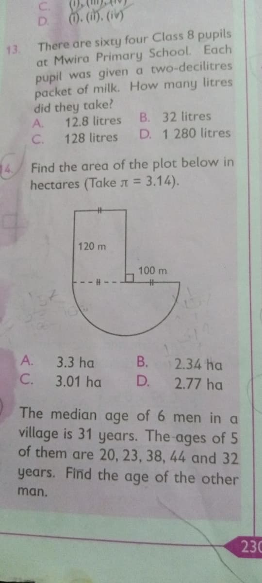 C.
D.
0. (i). (iv
There are sixty four Class 8 pupils
13.
at Mwira Primary School. Each
pupil was given a two-decilitres
packet of milk. How many litres
did they take?
12.8 litres
B. 32 litres
A.
C.
128 litres
D. 1 280 litres
Find the area of the plot below in
hectares (Taken = 3.14).
120 m
100 m
A.
3.3 ha B.
2.34 ha
C.
3.01 ha
D.
2.77 ha
The median age of 6 men in a
village is 31 years. The ages of 5
of them are 20, 23, 38, 44 and 32
years. Find the age of the other
man.
230
