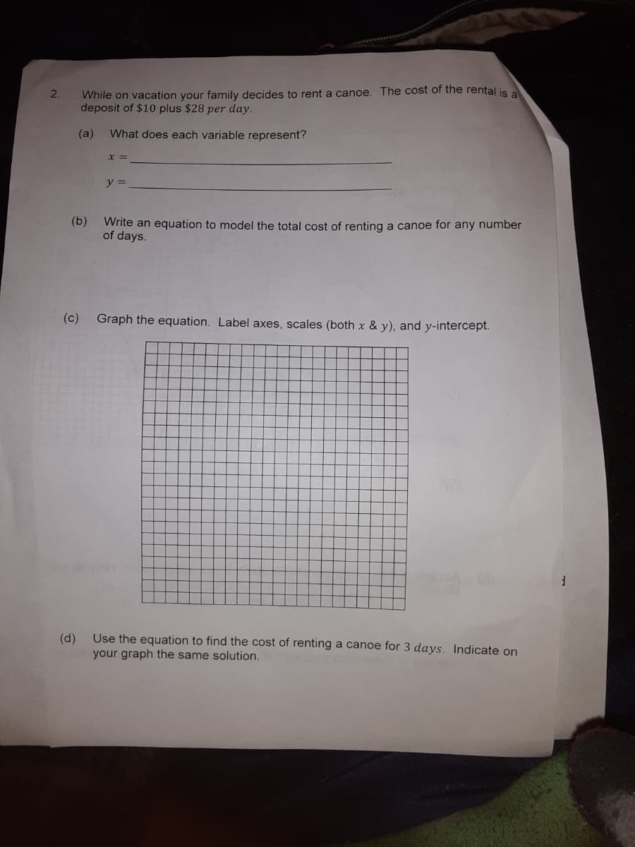 While on vacation your family decides to rent a canoe. The cost of the rental is a
deposit of $10 plus $28 per day.
2.
(a)
What does each variable represent?
X =
y =
(b)
Write an equation to model the total cost of renting a canoe for any number
of days.
(c) Graph the equation. Label axes, scales (both x & y), and y-i
сept.
(d)
Use the equation to find the cost of renting a canoe for 3 days. Indicate on
your graph the same solution.
