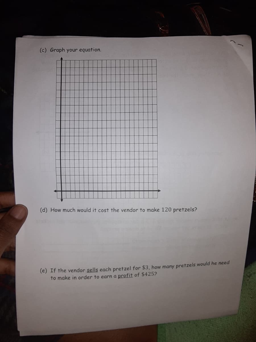 (c) Graph your equation.
(d) How much would it cost the vendor to make 120 pretzels?
(e) If the vendor sells each pretzel for $3, how many pretzels would he need
to make in order to earn a profit of $425?
