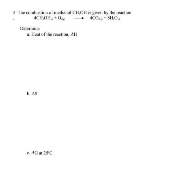 5. The combustion of methanol CH,OH is given by the reaction
4COp+8H,O
4CH,OH + Os
Determine
a. Heat of the reaction, AH
b. AS
c. AG at 25'C
