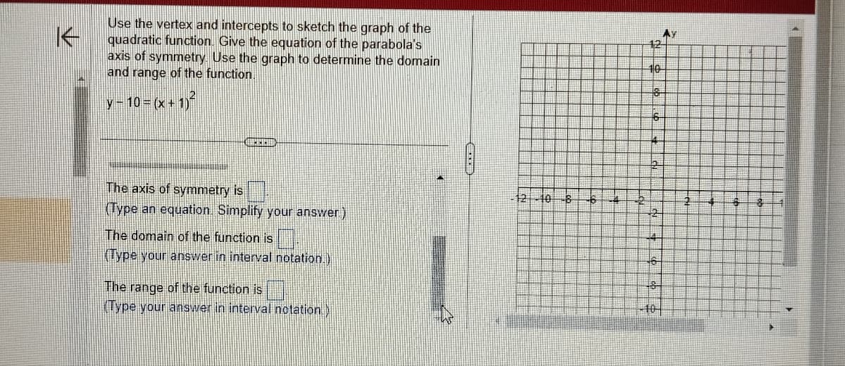 Use the vertex and intercepts to sketch the graph of the
quadratic function. Give the equation of the parabola's
axis of symmetry. Use the graph to determine the domain
and range of the function.
y-10=(x + 1)²
CHEREHI
The axis of symmetry is
(Type an equation. Simplify your answer)
The domain of the function is
(Type your answer in interval notation.)
The range of the function is
Type your answer in interval notation
12
10
18
6
4
46
48
10
Ay
4
#S
3