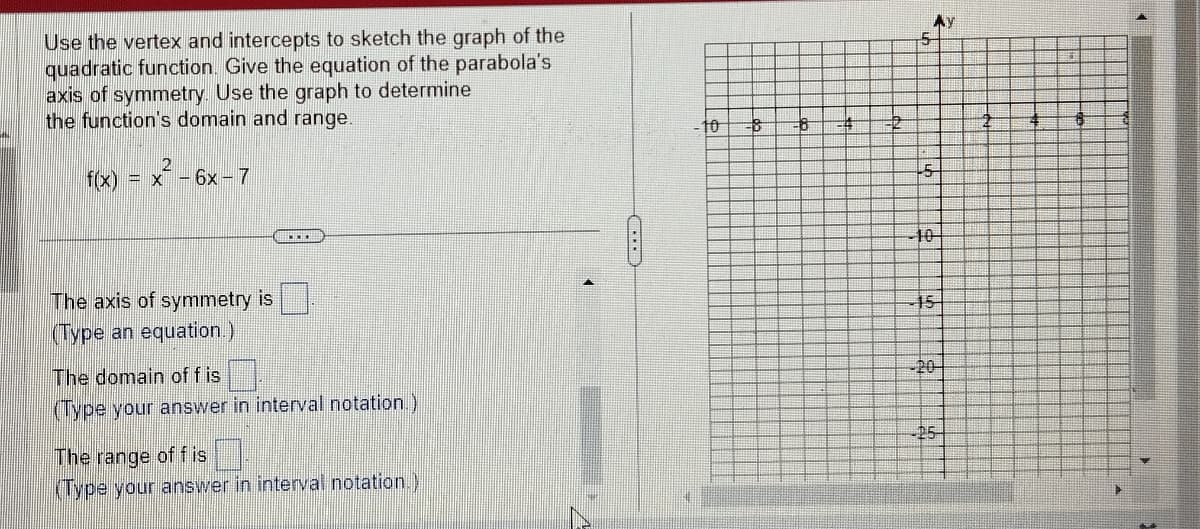 Use the vertex and intercepts to sketch the graph of the
quadratic function. Give the equation of the parabola's
axis of symmetry. Use the graph to determine
the function's domain and range.
2
f(x) = x - 6x - 7
The axis of symmetry is
(Type an equation.)
www
The domain of fis
(Type your answer in interval notation.)
The range of fis
(Type your answer in interval notation.)
10 8 8 4
5
5
10
15
-20
25