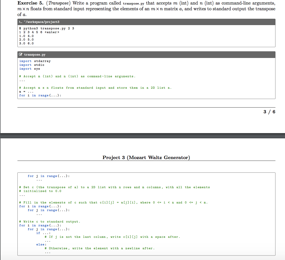 Exercise 5. (Transpose) Write a program called transpose.py that accepts m (int) and n (int) as command-line arguments,
mxn floats from standard input representing the elements of an mxn matrix a, and writes to standard output the transpose
of a.
>- "/workspace/project3
$ python3 transpose.py 2 3
1 2 3 4 5 6 <enter>
1.0 4.0
2.0 5.0
3.0 6.0
E transpose.py
import stdarray
import stdio
import sys
# Accept m (int) and n (int)
command -1ine arguments.
as
...
# Accept m x n floats from standard input and store them in a 2D list a.
a
..
for i in range (...):
3 / 6
Project 3 (Mozart Waltz Generator)
for j in range (...):
...
# Set c (the transpose of a) to a 2D list with n roWs and m columns, with all the elements
# initialized to 0.0
# Fill
for i in range (...):
for j in range (...):
in the elements of c such that c[i] [j] = a[j][i], where 0 <= i <n and 0 <= j < m.
..
# Write c to standard output.
for i in range (...):
for j in range (...):
if ...:
# If j is not the last column, write c[i][j] with a space after.
...
else:
# Otherwise, write the element with a newline after.
..
