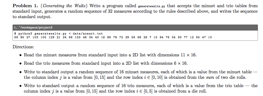 Problem 1. (Generating the Waltz) Write a program called generatevaltz.py that accepts the minuet and trio tables from
standard input, generates a random sequence of 32 measures according to the rules described above, and writes the sequence
to standard output.
>- "/workspace/project3
$ python3 generatewaltz.py < data/zozart.txt
69 95 27 103 105 129 21 24 66 155 48 34 43 18 89 78 72 39 59 68 29 7 15 94 76 34 93 77 12 95 47 10
Directions:
• Read the minuet measures from standard input into a 2D list with dimensions 11 x 16.
• Read the trio measures from standard input into a 2D list with dimensions 6 x 16.
• Write to standard output a random sequence of 16 minuet measures, each of which is a value from the minuet table -
the column index j is a value from [0, 15] and the row index i e [0, 10] is obtained from the sum of two die rolls.
Write to standard output a random sequence of 16 trio measures, each of which is a value from the trio table – the
column index j is a value from [0, 15] and the row index i e [0, 5] is obtained from a die roll.
