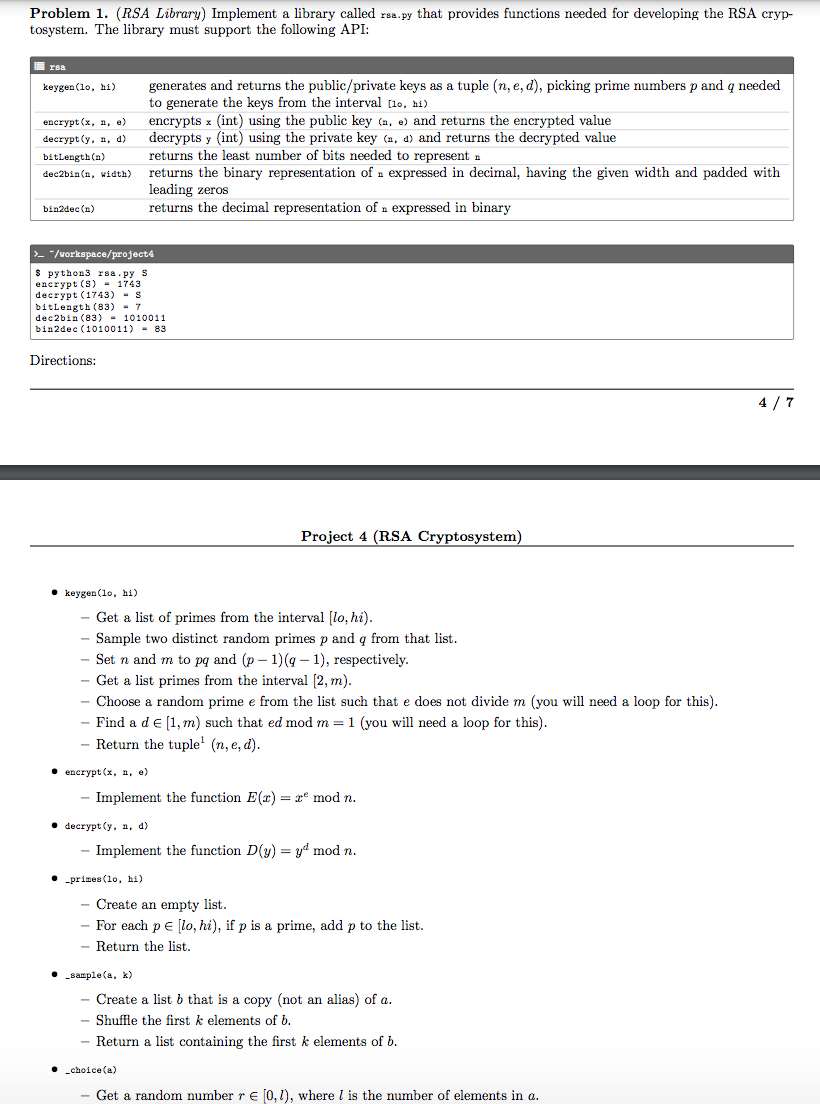 Problem 1. (RSA Library) Implement a library called rea.py that provides functions needed for developing the RSA cryp-
tosystem. The library must support the following API:
rsa
generates and returns the public/private keys as a tuple (n, e, d), picking prime numbers p and q needed
to generate the keys from the interval [1o, hi)
encrypts x (int) using the public key (a, e) and returns the encrypted value
decrypts y (int) using the private key (a, d) and returns the decrypted value
returns the least number of bits needed to represent a
returns the binary representation of a expressed in decimal, having the given width and padded with
leading zeros
returns the decimal representation of a expressed in binary
keygen (lo, hi)
евcrypt (x, a, е)
decrypt (y, n, d)
bitLength (n)
dec2bin (n, width)
bin2dec (n)
> "/vorkspace/project4
$ python3 rsa.py S
encrypt (S)- 1743
decrypt (1743) - s
bitlength (83) - 7
dec2bin (83) - 1010011
bin2dec (1010011) - 83
Directions:
4 / 7
Project 4 (RSA Cryptosystem)
• keygen (1o, hi)
Get a list of primes from the interval [lo, hi).
Sample two distinct random primes p and q from that list.
Set n and m to pq and (p – 1)(g – 1), respectively.
Get a list primes from the interval [2, m).
Choose a random prime e from the list such that e does not divide m (you will need a loop for this).
Find a de [1, m) such that ed mod m = 1 (you will need a loop for this).
Return the tuple' (n, e, d).
• encrypt (x, n, e)
- Implement the function E(x) = x° mod n.
. deerypt (y, а, d)
Implement the function D(y) = yd mod n.
• -prines (lo, hi)
Create an empty list.
- For each p E [lo, hi), if p is a prime, add p to the list.
- Return the list.
• sample(a, k)
Create a list b that is a copy (not an alias) of a.
Shuffle the first k elements of b.
Return a list containing the first k elements of b.
• choice (a)
Get a random number r e [0, 1), where l is the number of elements in a.
