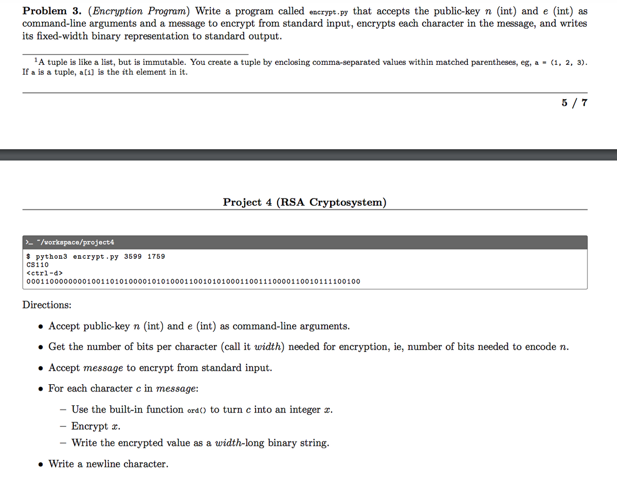 Problem 3. (Encryption Program) Write a program called encrypt.py that accepts the public-key n (int) and e (int) as
command-line arguments and a message to encrypt from standard input, encrypts each character in the message, and writes
its fixed-width binary representation to standard output.
'A tuple is like a list, but is immutable. You create a tuple by enclosing comma-separated values within matched parentheses, eg, a = (1, 2, 3).
If a is a tuple, a[i] is the ith element in it.
5 / 7
Project 4 (RSA Cryptosystem)
>- "/workspace/project4
$ python3 encrypt.py 3599 1759
Cs110
<ctrl-d>
000110000000010011010100001010100011001010100011001110000110010111100100
Directions:
• Accept public-key n (int) and e (int) as command-line arguments.
• Get the number of bits per character (call it width) needed for encryption, ie, number of bits needed to encode n.
• Accept message to encrypt from standard input.
• For each character c in message:
- Use the built-in function ord() to turn c into an integer x.
- Encrypt x.
- Write the encrypted value as a width-long binary string.
• Write a newline character.
