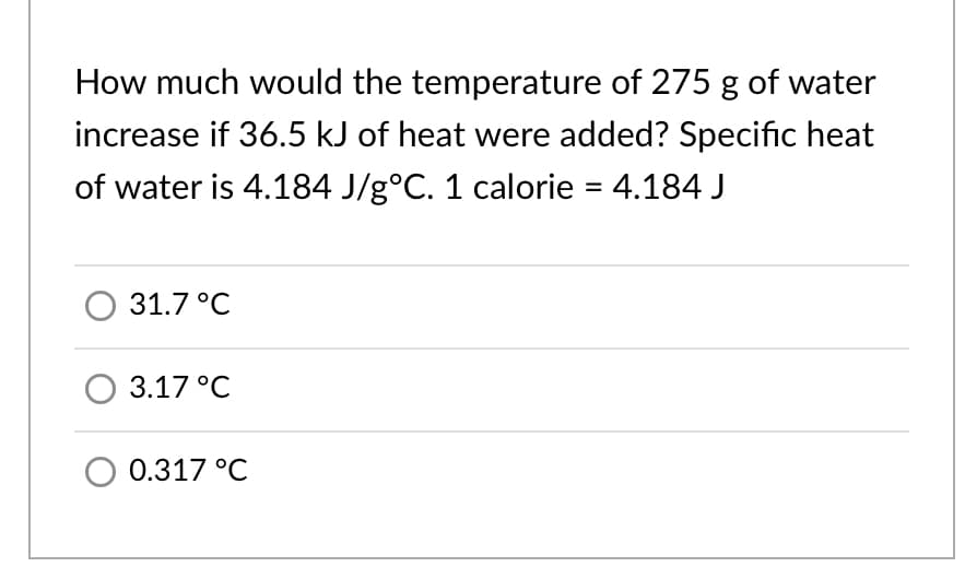 How much would the temperature of 275 g of water
increase if 36.5 kJ of heat were added? Specific heat
of water is 4.184 J/g°C. 1 calorie = 4.184 J
%3D
О 31.7°C
3.17°С
O 0.317 °C
