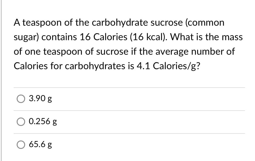 A teaspoon of the carbohydrate sucrose (common
sugar) contains 16 Calories (16 kcal). What is the mass
of one teaspoon of sucrose if the average number of
Calories for carbohydrates is 4.1 Calories/g?
3.90 g
0.256 g
65.6 g
