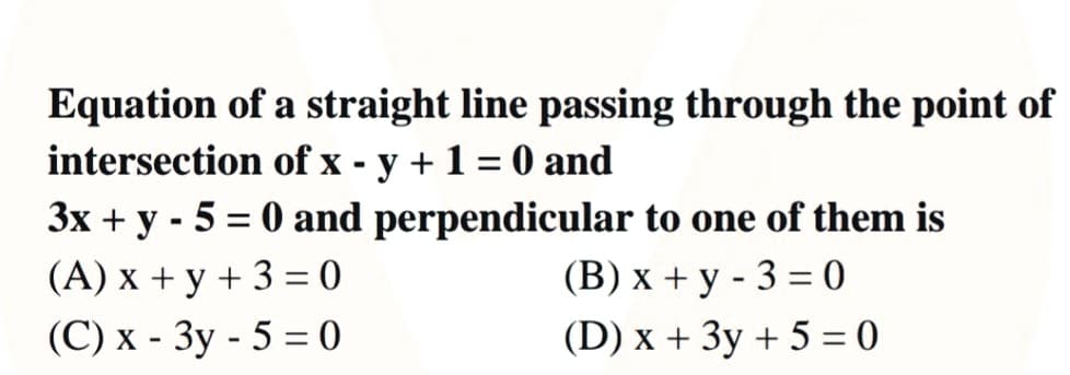 Equation of a straight line passing through the point of
intersection of x - y + 1 = 0 and
3x + y - 5 = 0 and perpendicular to one of them is
%3D
(B) x + y - 3 = 0
(D) x + 3y + 5 = 0
(A) x + y + 3 = 0
(C) x - 3y - 5 = 0
