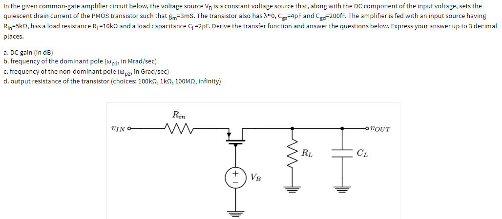 In the given common-gate amplifier circuit below, the voltage source Vg is a constant voltage source that, along with the DC component of the input voltage, sets the
quiescent drain current of the PMOS transistor such that gm=3mS. The transistor also has A-0, Ces=4pF and Ce=200FF. The amplifier is fed with an input source having
Rin=5kn, has a load resistance R =10kn and a load capacitance C, =2pF. Derive the transfer function and answer the questions below. Express your answer up to 3 decimal
places.
a. DC gain (in dB)
b. frequency of the dominant pole (w,1, in Mrad/sec)
c. frequency of the non-dominant pole (wp2, in Grad/sec)
d. output resistance of the transistor (choices: 100kn, 1kn, 10OMO, infinity)
Rin
VIN
OVOUT
RL
CL
VB
