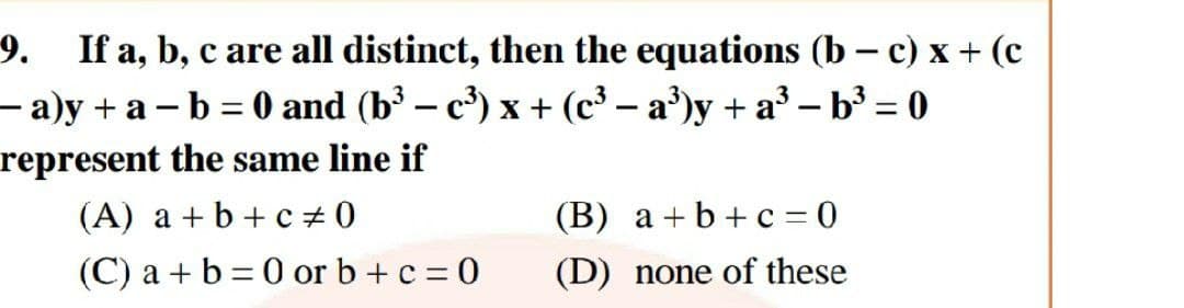 9. If a, b, c are all distinct, then the equations (b – c) x + (c
- a)y + a – b = 0 and (b³ – c³) x+ (c³ – a')y + a³ – b³ = 0
represent the same line if
(A) a +b + c# 0
%3D
|
(В) а +b+с - 0
(C) a + b = 0 or b + c = 0
(D) none of these
