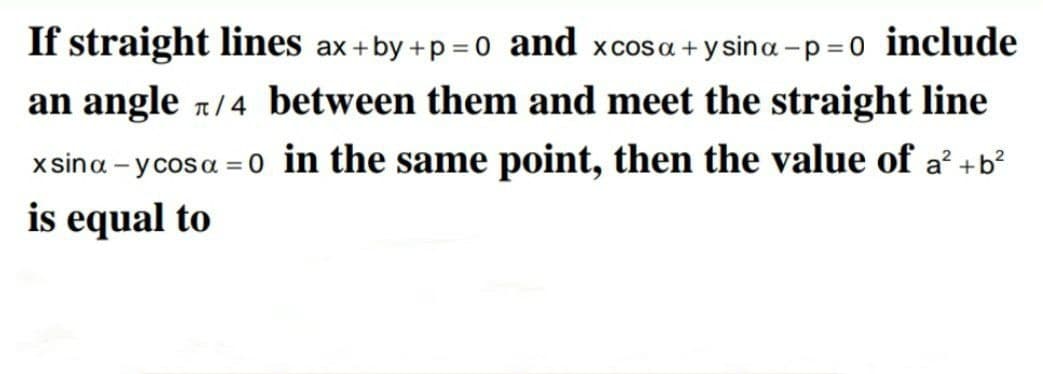 If straight lines ax +by +p =0 and xcosa +y sina -p = 0 include
an angle 1/4 between them and meet the straight line
xsina - y cosa =0 in the same point, then the value of a' +b?
is equal to
