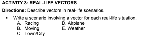 ACTIVITY 3: REAL-LIFE VECTORS
Directions: Describe vectors in real-life scenarios.
Write a scenario involving a vector for each real-life situation.
A. Racing
B. Moving
C. Town/City
D. Airplane
E. Weather
