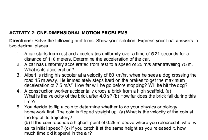 ACTIVITY 2: ONE-DIMENSIONAL MOTION PROBLEMS
Directions: Solve the following problems. Show your solution. Express your final answers in
two decimal places.
1. A car starts from rest and accelerates uniformly over a time of 5.21 seconds for a
distance of 110 meters. Determine the acceleration of the car.
2. A car has uniformly accelerated from rest to a speed of 25 m/s after traveling 75 m.
What is its acceleration?
3. Albert is riding his scooter at a velocity of 80 km/hr, when he sees a dog crossing the
road 45 m away. He immediately steps hard on the brakes to get the maximum
deceleration of 7.5 m/s². How far will he go before stopping? Will he hit the dog?
4. A construction worker accidentally drops a brick from a high scaffold. (a)
What is the velocity of the brick after 4.0 s? (b) How far does the brick fall during this
time?
5. You decide to flip a coin to determine whether to do your physics or biology
homework first. The coin is flipped straight up. (a) What is the velocity of the coin at
the top of its trajectory?
(b) If the coin reaches a highest point of 0.25 m above where you released it, what w
as its initial speed? (c) If you catch it at the same height as you released it, how
much time did it spend in the air?
