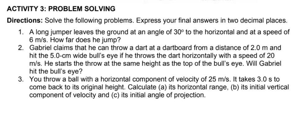 ACTIVITY 3: PROBLEM SOLVING
Directions: Solve the following problems. Express your final answers in two decimal places.
1. A long jumper leaves the ground at an angle of 30° to the horizontal and at a speed of
6 m/s. How far does he jump?
2. Gabriel claims that he can throw a dart at a dartboard from a distance of 2.0 m and
hit the 5.0-cm wide bull's eye if he throws the dart horizontally with a speed of 20
m/s. He starts the throw at the same height as the top of the bull's eye. Will Gabriel
hit the bull's eye?
3. You throw a ball with a horizontal component of velocity of 25 m/s. It takes 3.0 s to
come back to its original height. Calculate (a) its horizontal range, (b) its initial vertical
component of velocity and (c) its initial angle of projection.
