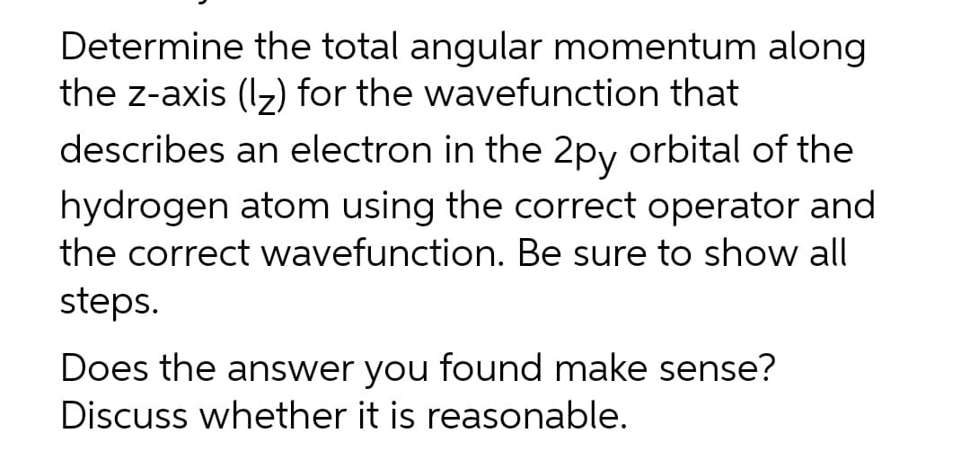 Determine the total angular momentum along
the z-axis (Iz) for the wavefunction that
describes an electron in the 2py orbital of the
hydrogen atom using the correct operator and
the correct wavefunction. Be sure to show all
steps.
Does the answer you found make sense?
Discuss whether it is reasonable.