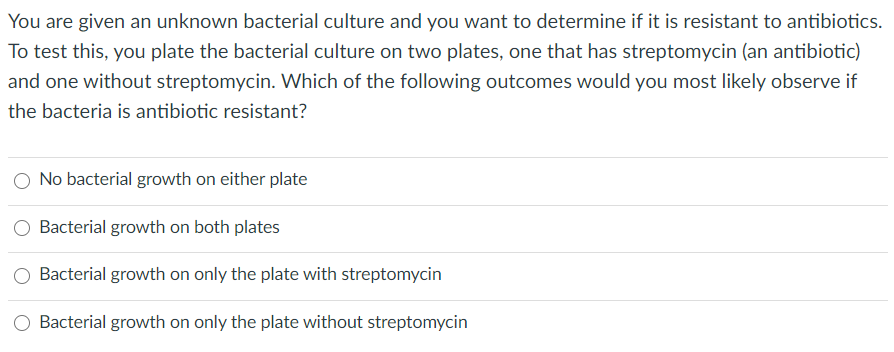 You are given an unknown bacterial culture and you want to determine if it is resistant to antibiotics.
To test this, you plate the bacterial culture on two plates, one that has streptomycin (an antibiotic)
and one without streptomycin. Which of the following outcomes would you most likely observe if
the bacteria is antibiotic resistant?
No bacterial growth on either plate
O Bacterial growth on both plates
Bacterial growth on only the plate with streptomycin
O Bacterial growth on only the plate without streptomycin
