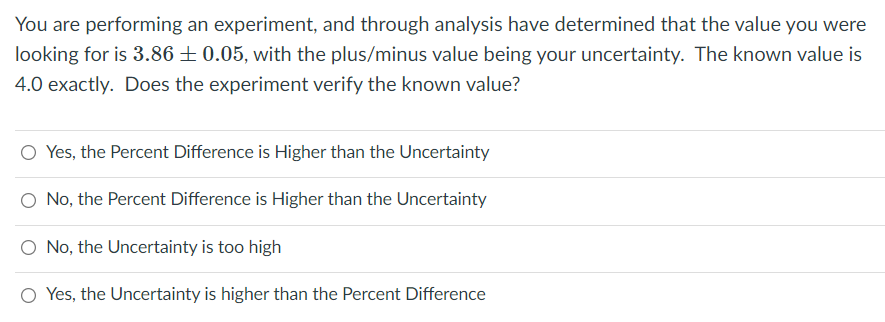 You are performing an experiment, and through analysis have determined that the value you were
looking for is 3.86 ±0.05, with the plus/minus value being your uncertainty. The known value is
4.0 exactly. Does the experiment verify the known value?
Yes, the Percent Difference is Higher than the Uncertainty
No, the Percent Difference is Higher than the Uncertainty
O No, the Uncertainty is too high
O Yes, the Uncertainty is higher than the Percent Difference
