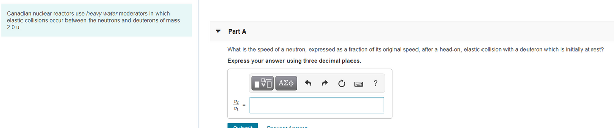 Canadian nuclear reactors use heavy water moderators in which
elastic collisions occur between the neutrons and deuterons of mass
2.0 u.
Part A
What is the speed of a neutron, expressed as a fraction of its original speed, after a head-on, elastic collision with a deuteron which is initially at rest?
Express your answer using three decimal places.
?
