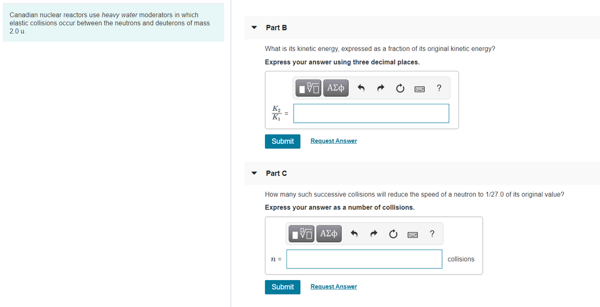 Canadian nuclear reactors use heavy water moderators in which
elastic collisions occur between the neutrons and deuterons of mass
Part B
2.0 u.
What is its kinetic energy, expressed as a fraction of its original kinetic energy?
Express your answer using three decimal places.
?
K2
K
Submit
Request Answer
Part C
How many such successive collisions will reduce the speed of a neutron to 1/27.0 of its original value?
Express your answer as a number of collisions.
?
n =
collisions
Submit
Request Answer
