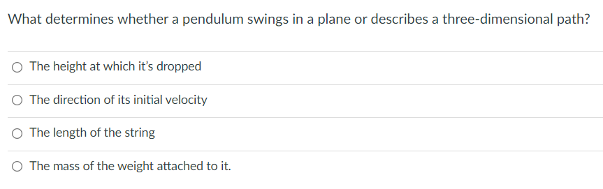 What determines whether a pendulum swings in a plane or describes a three-dimensional path?
O The height at which it's dropped
O The direction of its initial velocity
O The length of the string
O The mass of the weight attached to it.
