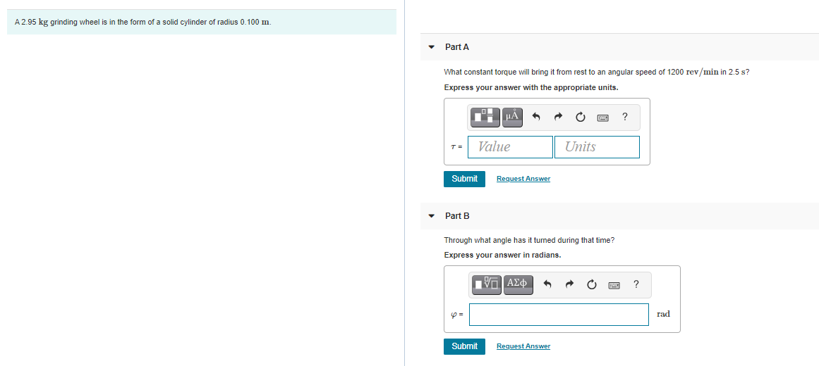 A 2.95 kg grinding wheel is in the form of a solid cylinder of radius 0.100 m.
Part A
What constant torque will bring it from rest to an angular speed of 1200 rev/min in 2.5 s?
Express your answer with the appropriate units.
T =
Value
Units
Submit
Request Answer
• Part B
Through what angle has it tumed during that time?
Express your answer in radians.
Iνα ΑΣφ
rad
Submit
Request Answer
