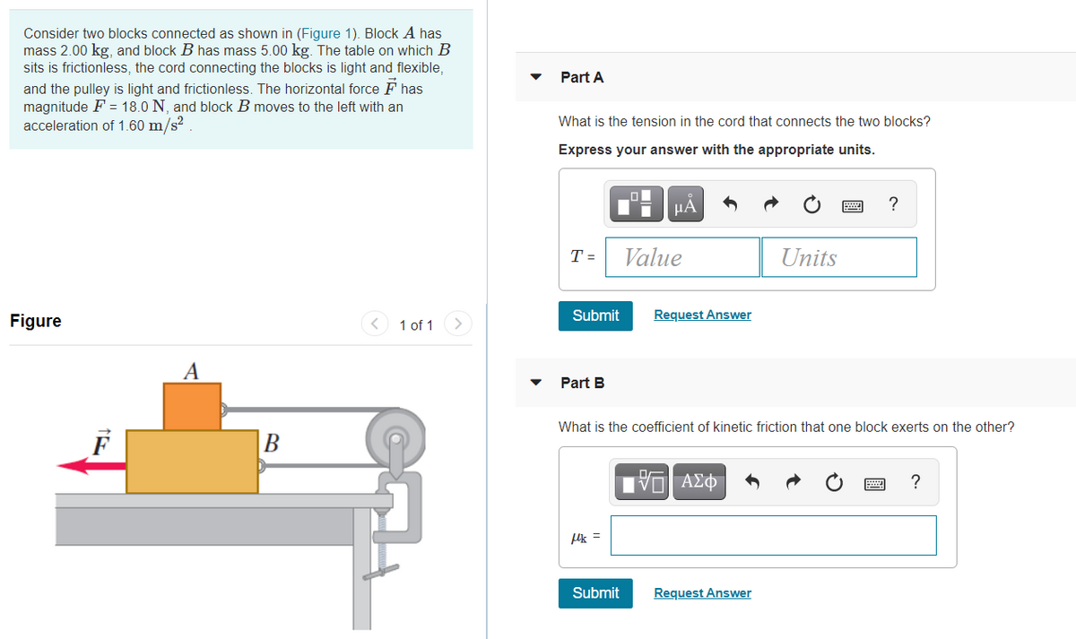 Consider two blocks connected as shown in (Figure 1). Block A has
mass 2.00 kg, and block B has mass 5.00 kg. The table on which B
sits is frictionless, the cord connecting the blocks is light and flexible,
Part A
and the pulley is light and frictionless. The horizontal force F has
magnitude F = 18.0 N, and block B moves to the left with an
acceleration of 1.60 m/s?
What is the tension in the cord that connects the two blocks?
Express your answer with the appropriate units.
HẢ
?
T =
Value
Units
Figure
< 1 of 1
Submit
Request Answer
>
A
Part B
What is the coefficient of kinetic friction that one block exerts on the other?
F
B
Uk =
Submit
Request Answer
