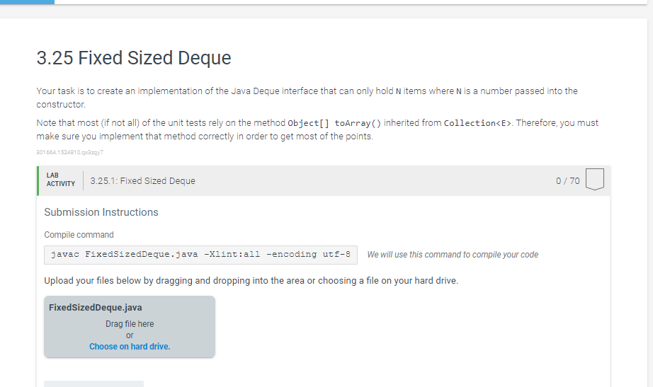 3.25 Fixed Sized Deque
Your task is to create an implementation of the Java Deque interface that can only hold N items where N is a number passed into the
constructor.
Note that most (if not all) of the unit tests rely on the method object[] toArray() inherited from Collection<E>. Therefore, you must
make sure you implement that method correctly in order to get most of the points.
301664.1524810.gpazay7
LAB
АCTIVITY
3.25.1: Fixed Sized Deque
0/ 70
Submission Instructions
Compile command
javac FixedsizedDeque.java -xlint:all -encoding utf-8
We will use this command to compile your code
Upload your files below by dragging and dropping into the area or choosing a file on your hard drive.
FixedSizedDeque.java
Drag file here
or
Choose on hard drive.
