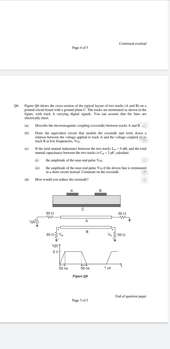 Continued overleaf
Page 4 of 5
06
Figure Q6 shows the cross-section of the typical layout of two tracks (A and B) on a
printed circuit board with a ground plane C. The tracks are terminated as shown in the
figure, with track A carrying digital signals. You can assume that the lines are
electrically short.
(a)
Describe the electromagnetic coupling (crosstalk) between tracks A and B.
(b)
Draw the equivalent circuit that models the crosstalk and write down a
relation between the voltage applied to track A and the voltage coupled on to
track B at low frequencies, VNE.
(c)
If the total mutual inductance between the two tracks Lm = 9 nH, and the total
mutual capacitance between the two tracks is Cm = 2 pF, calculate:
(i)
the amplitude of the near-end pulse VNE-
(ii)
the amplitude of the near-end pulse VNE if the driven line is terminated
in a short circuit instead. Comment on the crosstalk.
(d)
How would you reduce the crosstalk?
B
C
50 2
50 2
V
A
B
50 Ων.
V. 50 2
Vt) 1
5V
50 ns
50 ns
1 us
Figure Q6
End of question paper
Page 5 of 5
